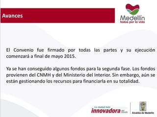 Avances
El Convenio fue firmado por todas las partes y su ejecución
comenzará a final de mayo 2015.
Ya se han conseguido algunos fondos para la segunda fase. Los fondos
provienen del CNMH y del Ministerio del Interior. Sin embargo, aún se
están gestionando los recursos para financiarla en su totalidad.
 