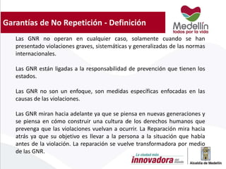 Garantías de No Repetición - Definición
Las GNR no operan en cualquier caso, solamente cuando se han
presentado violaciones graves, sistemáticas y generalizadas de las normas
internacionales.
Las GNR están ligadas a la responsabilidad de prevención que tienen los
estados.
Las GNR no son un enfoque, son medidas específicas enfocadas en las
causas de las violaciones.
Las GNR miran hacia adelante ya que se piensa en nuevas generaciones y
se piensa en cómo construir una cultura de los derechos humanos que
prevenga que las violaciones vuelvan a ocurrir. La Reparación mira hacia
atrás ya que su objetivo es llevar a la persona a la situación que había
antes de la violación. La reparación se vuelve transformadora por medio
de las GNR.
 