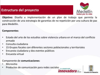 Estructura del proyecto
Objetivo: Diseño e implementación de un plan de trabajo que permita la
construcción de una estrategia de garantías de no repetición por una cultura de paz
para Medellín.
Componentes:
• Estado del arte de los estudios sobre violencia urbana en el marco del conflicto
armado
• Consulta ciudadana
• 15 Grupos focales con diferentes sectores poblacionales y territoriales
• Encuesta ciudadana y dos eventos públicos
• Encuesta virtual
Componente de comunicaciones:
• Micrositio
• Productos de comunicación para redes sociales
 