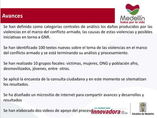 Avances
Se han definido como categorías centrales de análisis los daños producidos por las
violencias en el marco del conflicto armado, las causas de estas violencias y posibles
iniciativas en torno a GNR.
Se han identificado 100 textos nuevos sobre el tema de las violencias en el marco
del conflicto armado y se está terminando su análisis y procesamiento.
Se han realizado 10 grupos focales: víctimas, mujeres, ONG y población afro,
desmovilizados, jóvenes, entre otros.
Se aplicó la encuesta de la consulta ciudadana y en este momento se sitematizan
los resultados.
Se ha diseñado un micrositio de internet para compartir avances y desarrollos y
resultados
Se han elaborado dos videos de apoyo del proceso
 