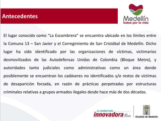 Antecedentes
El lugar conocido como “La Escombrera” se encuentra ubicado en los límites entre
la Comuna 13 – San Javier y el Corregimiento de San Cristóbal de Medellín. Dicho
lugar ha sido identificado por las organizaciones de víctimas, victimarios
desmovilizados de las Autodefensas Unidas de Colombia (Bloque Metro), y
autoridades tanto judiciales como administrativas como un área donde
posiblemente se encuentran los cadáveres no identificados y/o restos de víctimas
de desaparición forzada, en razón de prácticas perpetradas por estructuras
criminales relativas a grupos armados ilegales desde hace más de dos décadas.
 