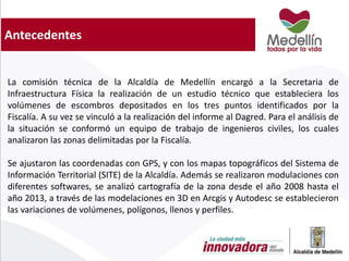 Antecedentes
La comisión técnica de la Alcaldía de Medellín encargó a la Secretaria de
Infraestructura Física la realización de un estudio técnico que estableciera los
volúmenes de escombros depositados en los tres puntos identificados por la
Fiscalía. A su vez se vinculó a la realización del informe al Dagred. Para el análisis de
la situación se conformó un equipo de trabajo de ingenieros civiles, los cuales
analizaron las zonas delimitadas por la Fiscalía.
Se ajustaron las coordenadas con GPS, y con los mapas topográficos del Sistema de
Información Territorial (SITE) de la Alcaldía. Además se realizaron modulaciones con
diferentes softwares, se analizó cartografía de la zona desde el año 2008 hasta el
año 2013, a través de las modelaciones en 3D en Arcgis y Autodesc se establecieron
las variaciones de volúmenes, polígonos, llenos y perfiles.
 