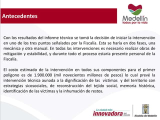Antecedentes
Con los resultados del informe técnico se tomó la decisión de iniciar la intervención
en uno de los tres puntos señalados por la Fiscalía. Esta se haría en dos fases, una
mecánica y otra manual. En todas las intervenciones es necesario realizar obras de
mitigación y estabilidad, y durante todo el proceso estaría presente personal de la
Fiscalía.
El costo estimado de la intervención en todos sus componentes para el primer
polígono es de 1.900.000 (mil novecientos millones de pesos) lo cual prevé la
intervención técnica aunada a la dignificación de las víctimas y del territorio con
estrategias sicosociales, de reconstrucción del tejido social, memoria histórica,
identificación de las víctimas y la inhumación de restos.
 