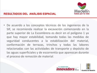 • De acuerdo a los conceptos técnicos de los ingenieros de la
SIF, se recomienda realizar la excavación comenzando en la
parte superior de La Escombrera es decir en el polígono 1 ya
que hay mayor estabilidad, tomando todas las medidas de
seguridad conducentes a la estabilización del material,
conformación de terrazas, trinchos y todas las labores
relacionadas con las actividades de transporte y depósito de
las aguas superficiales y de escorrentía que aparezcan durante
el proceso de remoción de material.
RESULTADOS DEL ANÁLISIS ESPACIAL
 