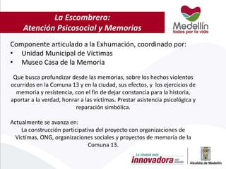 La Escombrera:
Atención Psicosocial y Memorias
Componente articulado a la Exhumación, coordinado por:
• Unidad Municipal de Víctimas
• Museo Casa de la Memoria
Que busca profundizar desde las memorias, sobre los hechos violentos
ocurridos en la Comuna 13 y en la ciudad, sus efectos, y los ejercicios de
memoria y resistencia, con el fin de dejar constancia para la historia,
aportar a la verdad, honrar a las víctimas. Prestar asistencia psicológica y
reparación simbólica.
Actualmente se avanza en:
La construcción participativa del proyecto con organizaciones de
Victimas, ONG, organizaciones sociales y proyectos de memoria de la
Comuna 13.
 