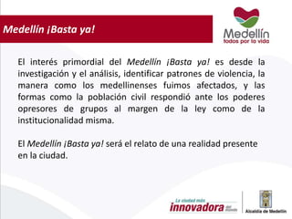 Medellín ¡Basta ya!
El interés primordial del Medellín ¡Basta ya! es desde la
investigación y el análisis, identificar patrones de violencia, la
manera como los medellinenses fuimos afectados, y las
formas como la población civil respondió ante los poderes
opresores de grupos al margen de la ley como de la
institucionalidad misma.
El Medellín ¡Basta ya! será el relato de una realidad presente
en la ciudad.
 