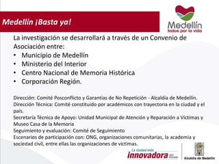 Medellín ¡Basta ya!
La investigación se desarrollará a través de un Convenio de
Asociación entre:
• Municipio de Medellín
• Ministerio del Interior
• Centro Nacional de Memoria Histórica
• Corporación Región.
Dirección: Comité Posconflicto y Garantías de No Repetición - Alcaldía de Medellín.
Dirección Técnica: Comité constituido por académicos con trayectoria en la ciudad y el
país.
Secretaría Técnica de Apoyo: Unidad Municipal de Atención y Reparación a Víctimas y
Museo Casa de la Memoria
Seguimiento y evaluación: Comité de Seguimiento
Escenarios de participación con: ONG, organizaciones comunitarias, la academia y
sociedad civil, entre ellas las organizaciones de victimas.
 