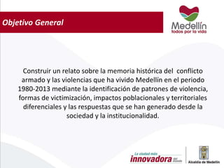 Objetivo General
Construir un relato sobre la memoria histórica del conflicto
armado y las violencias que ha vivido Medellín en el periodo
1980-2013 mediante la identificación de patrones de violencia,
formas de victimización, impactos poblacionales y territoriales
diferenciales y las respuestas que se han generado desde la
sociedad y la institucionalidad.
 