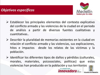 Objetivos específicos
 Establecer los principales elementos del contexto explicativo
del conflicto armado y las violencias de la ciudad en el periodo
de análisis a partir de diversas fuentes cualitativas y
cuantitativas..
 Describir la pluralidad de memorias existentes en la ciudad en
relación el conflicto armado y las violencias, sus explicaciones,
hitos e impactos desde los relatos de las víctimas y la
población.
 Identificar los diferentes tipos de daños y pérdidas (culturales,
morales, materiales, psicosociales, políticas) que estas
violencias han producido en la población y sus territorios
 
