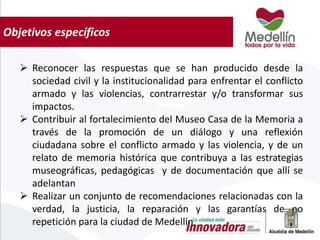 Objetivos específicos
 Reconocer las respuestas que se han producido desde la
sociedad civil y la institucionalidad para enfrentar el conflicto
armado y las violencias, contrarrestar y/o transformar sus
impactos.
 Contribuir al fortalecimiento del Museo Casa de la Memoria a
través de la promoción de un diálogo y una reflexión
ciudadana sobre el conflicto armado y las violencia, y de un
relato de memoria histórica que contribuya a las estrategias
museográficas, pedagógicas y de documentación que allí se
adelantan
 Realizar un conjunto de recomendaciones relacionadas con la
verdad, la justicia, la reparación y las garantías de no
repetición para la ciudad de Medellín
 