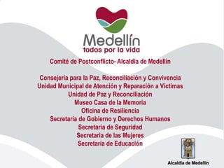 Comité de Postconflicto- Alcaldía de Medellín
Consejería para la Paz, Reconciliación y Convivencia
Unidad Municipal de Atención y Reparación a Víctimas
Unidad de Paz y Reconciliación
Museo Casa de la Memoria
Oficina de Resiliencia
Secretaría de Gobierno y Derechos Humanos
Secretaria de Seguridad
Secretaria de las Mujeres
Secretaría de Educación
 