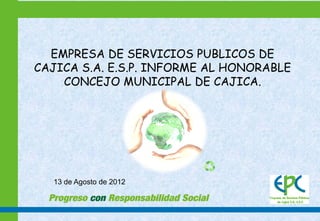 EMPRESA DE SERVICIOS PUBLICOS DE
CAJICA S.A. E.S.P. INFORME AL HONORABLE
    CONCEJO MUNICIPAL DE CAJICA.




  13 de Agosto de 2012
 