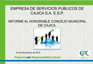 EMPRESA DE SERVICIOS PUBLICOS DE
         CAJICA S.A. E.S.P.

INFORME AL HONORABLE CONCEJO MUNICIPAL
               DE CAJICA.




   19 de Noviembre de 2012
 
