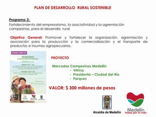 PROYECTO
Mercados Campesinos Medellín
- Vitrina
- Presidenta – Ciudad del Río
- Parques
VALOR: $ 300 millones de pesos
Fortalecimiento del empresarismo, la asociatividad y la agremiación
campesinas, para el desarrollo rural
Objetivo General: Promover y fortalecer la organización, agremiación y
asociación para la producción y la comercialización y el transporte de
productos e insumos agropecuarios.
Programa 3:
PLAN DE DESARROLLO RURAL SOSTENIBLE
 