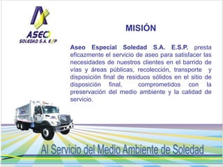 MISIÓN 
Aseo Especial Soledad S.A. E.S.P. presta 
eficazmente el servicio de aseo para satisfacer las 
necesidades de nues...