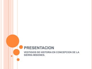 PRESENTACION
VESTIGIOS DE HISTORIA EN CONCEPCION DE LA
SIERRA MISIONES.
 