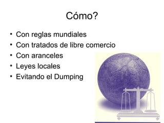 Cómo? Con reglas mundiales Con tratados de libre comercio Con aranceles Leyes locales Evitando el Dumping