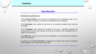 3 
Estadística 
Introducción 
Ejemplos de su aplicación son: 
3) En Ciencias Políticas: para conocer las preferencias de los electores antes de una 
votación mediante sondeos y así orientar las estrategias de los candidatos. 
4) En Sociología: para estudiar las opiniones de los colectivos sociales sobre temas de 
actualidad. 
5) En Psicología: para elaborar las escalas de los test y cuantificar aspectos del 
comportamiento humano (por ejemplo los test que se aplican a los candidatos para un 
cargo en una empresa). 
6) En Medicina: uno entre muchos usos de la estadística, es para determinar el estado de 
salud de la población. 
En general en las Ciencias Sociales, la estadística se emplea para medir las relaciones 
entre variables y hacer predicciones sobre ellas. 
 