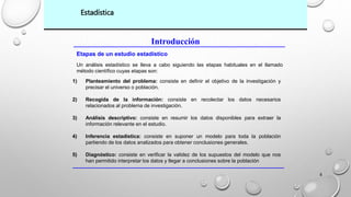 4 
Estadística 
Introducción 
Etapas de un estudio estadístico 
Un análisis estadístico se lleva a cabo siguiendo las etapas habituales en el llamado 
método científico cuyas etapas son: 
1) Planteamiento del problema: consiste en definir el objetivo de la investigación y 
precisar el universo o población. 
2) Recogida de la información: consiste en recolectar los datos necesarios 
relacionados al problema de investigación. 
3) Análisis descriptivo: consiste en resumir los datos disponibles para extraer la 
información relevante en el estudio. 
4) Inferencia estadística: consiste en suponer un modelo para toda la población 
partiendo de los datos analizados para obtener conclusiones generales. 
5) Diagnóstico: consiste en verificar la validez de los supuestos del modelo que nos 
han permitido interpretar los datos y llegar a conclusiones sobre la población 
 