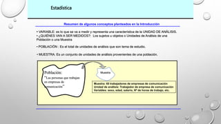 7 
Estadística 
Resumen de algunos conceptos planteados en la Introducción 
• VARIABLE: es lo que se va a medir y representa una característica de la UNIDAD DE ANÁLISIS. 
• ¿QUIÉNES VAN A SER MEDIDOS?: Los sujetos u objetos o Unidades de Análisis de una 
Población o una Muestra 
• POBLACIÓN : Es el total de unidades de análisis que son tema de estudio. 
• MUESTRA: Es un conjunto de unidades de análisis provenientes de una población. 
Muestra: 60 trabajadores de empresas de comunicación 
Unidad de análisis: Trabajador de empresa de comunicación 
Variables: sexo, edad, salario, Nº de horas de trabajo, etc. 
Población: 
“Las personas que trabajan 
en empresas de 
comunicación” 
Muestra 
 