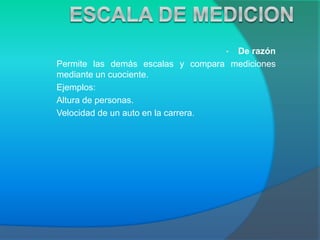• De razón
Permite las demás escalas y compara mediciones
mediante un cuociente.
Ejemplos:
Altura de personas.
Velocidad de un auto en la carrera.
 