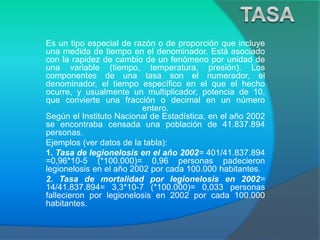 Es un tipo especial de razón o de proporción que incluye
una medida de tiempo en el denominador. Está asociado
con la rapidez de cambio de un fenómeno por unidad de
una variable (tiempo, temperatura, presión). Los
componentes de una tasa son el numerador, el
denominador, el tiempo específico en el que el hecho
ocurre, y usualmente un multiplicador, potencia de 10,
que convierte una fracción o decimal en un número
entero.
Según el Instituto Nacional de Estadística, en el año 2002
se encontraba censada una población de 41.837.894
personas.
Ejemplos (ver datos de la tabla):
1. Tasa de legionelosis en el año 2002= 401/41.837.894
=0,96*10-5 (*100.000)= 0,96 personas padecieron
legionelosis en el año 2002 por cada 100.000 habitantes.
2. Tasa de mortalidad por legionelosis en 2002=
14/41.837.894= 3,3*10-7 (*100.000)= 0,033 personas
fallecieron por legionelosis en 2002 por cada 100.000
habitantes.
 