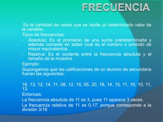Es la cantidad de veces que se repite un determinado valor de
la variable.
Tipos de frecuencias:
• Absoluta: Es el promedio de una suma predeterminada y
además consiste en saber cual es el número o símbolo de
mayor equivalencia.
• Relativa: Es el cociente entre la frecuencia absoluta y el
tamaño de la muestra.
Ejemplo:
Supongamos que las calificaciones de un alumno de secundaria
fueran las siguientes:
18, 13, 12, 14, 11, 08, 12, 15, 05, 20, 18, 14, 15, 11, 10, 10, 11,
13.
Entonces:
La frecuencia absoluta de 11 es 3, pues 11 aparece 3 veces.
La frecuencia relativa de 11 es 0.17, porque corresponde a la
división 3/18
 