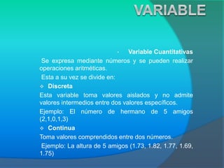 • Variable Cuantitativas
Se expresa mediante números y se pueden realizar
operaciones aritméticas.
Esta a su vez se divide en:
 Discreta
Esta variable toma valores aislados y no admite
valores intermedios entre dos valores específicos.
Ejemplo: El número de hermano de 5 amigos
(2,1,0,1,3)
 Continua
Toma valores comprendidos entre dos números.
Ejemplo: La altura de 5 amigos (1.73, 1.82, 1.77, 1.69,
1.75)
 