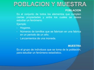 POBLACION
Es el conjunto de todos los elementos que cumplen
ciertas propiedades y entre los cuales se desea
estudiar un fenómeno.
Ejemplo
• Hogares.
• Números de tornillos que se fabrican en una fabrica
en un periodo de un año.
• Lanzamientos de una moneda.
MUESTRA
Es el grupo de individuos que se toma de la población,
para estudiar un fenómeno estadístico.
 
