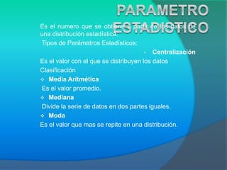 Es el numero que se obtiene a partir de los datos de
una distribución estadística.
Tipos de Parámetros Estadísticos:
• Centralización
Es el valor con el que se distribuyen los datos
Clasificación
 Media Aritmética
Es el valor promedio.
 Mediana
Divide la serie de datos en dos partes iguales.
 Moda
Es el valor que mas se repite en una distribución.
 