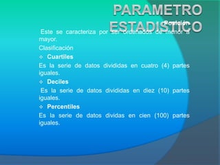 • Posición
Este se caracteriza por ser ordenados de menor a
mayor.
Clasificación
 Cuartiles
Es la serie de datos divididas en cuatro (4) partes
iguales.
 Deciles
Es la serie de datos divididas en diez (10) partes
iguales.
 Percentiles
Es la serie de datos dividas en cien (100) partes
iguales.
 