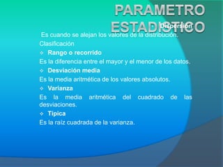 • Dispersión
Es cuando se alejan los valores de la distribución.
Clasificación
 Rango o recorrido
Es la diferencia entre el mayor y el menor de los datos.
 Desviación media
Es la media aritmética de los valores absolutos.
 Varianza
Es la media aritmética del cuadrado de las
desviaciones.
 Típica
Es la raíz cuadrada de la varianza.
 