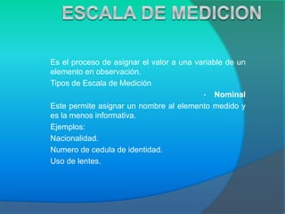 Es el proceso de asignar el valor a una variable de un
elemento en observación.
Tipos de Escala de Medición
• Nominal
Este permite asignar un nombre al elemento medido y
es la menos informativa.
Ejemplos:
Nacionalidad.
Numero de cedula de identidad.
Uso de lentes.
 