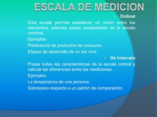 • Ordinal
Esta escala permite establecer un orden entre los
elementos, además posee propiedades de la escala
nominal.
Ejemplos:
Preferencia de productos de consumo.
Etapas de desarrollo de un ser vivo.
• De intervalo
Posee todas las características de la escala ordinal y
calcula las diferencias entre las mediciones.
Ejemplos:
La temperatura de una persona.
Sobrepeso respecto a un patrón de comparación.
 