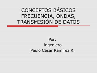 CONCEPTOS BÁSICOS
 FRECUENCIA, ONDAS,
TRANSMISIÓN DE DATOS


              Por:
           Ingeniero
    Paulo César Ramírez R.
 
