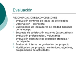 Evaluación
RECOMENDACIONES/CONCLUSIONES
 Evaluación continua de todas las actividades
 Observación - entrevista
 Cuestionario de indicadores de calidad diseñado
por el equipo
 Encuesta de satisfacción usuarios (expectativas)
 Evaluación profesionales / voluntarios
 Evaluación cuantitativa: población atendida /
participante
 Evaluación interna: organización del proyecto
 Modificación del proyecto: contenidos, objetivos,
programación de actividades
 