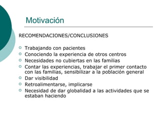 Motivación
RECOMENDACIONES/CONCLUSIONES
 Trabajando con pacientes
 Conociendo la experiencia de otros centros
 Necesidades no cubiertas en las familias
 Contar las experiencias, trabajar el primer contacto
con las familias, sensibilizar a la población general
 Dar visibilidad
 Retroalimentarse, implicarse
 Necesidad de dar globalidad a las actividades que se
estaban haciendo
 