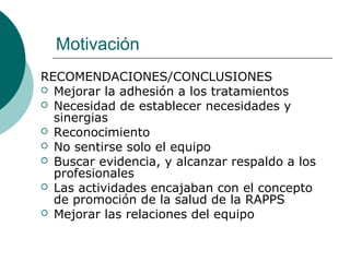 Motivación
RECOMENDACIONES/CONCLUSIONES
 Mejorar la adhesión a los tratamientos
 Necesidad de establecer necesidades y
sinergias
 Reconocimiento
 No sentirse solo el equipo
 Buscar evidencia, y alcanzar respaldo a los
profesionales
 Las actividades encajaban con el concepto
de promoción de la salud de la RAPPS
 Mejorar las relaciones del equipo
 