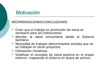 Motivación
RECOMENDACIONES/CONCLUSIONES
 Creer que el trabajo en promoción de salud es
necesario para las instituciones.
 Abordar la salud comunitaria desde el Sistema
Sanitario.
 Necesidad de trabajar determinantes sociales que no
se trabajan en otros proyectos
 Cohesionar iniciativas
 Visibilizar el concepto de salud positiva en el propio
entorno: mapeando el entorno en busca de activos
 