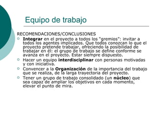 Equipo de trabajo
RECOMENDACIONES/CONCLUSIONES
 Integrar en el proyecto a todos los “gremios”: invitar a
todos los agentes implicados. Que todos conozcan lo que el
proyecto pretende trabajar, ofreciendo la posibilidad de
trabajar en él: el grupo de trabajo se define conforme se
avanza en el proyecto. Estar siempre dispuesto.
 Hacer un equipo interdisciplinar con personas motivadas
y con iniciativa.
 Convencer a la Organización de la importancia del trabajo
que se realiza, de la larga trayectoria del proyecto.
 Tener un grupo de trabajo consolidado (un núcleo) que
sea capaz de ampliar los objetivos en cada momento,
elevar el punto de mira.
 