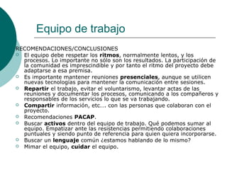 Equipo de trabajo
RECOMENDACIONES/CONCLUSIONES
 El equipo debe respetar los ritmos, normalmente lentos, y los
procesos. Lo importante no sólo son los resultados. La participación de
la comunidad es imprescindible y por tanto el ritmo del proyecto debe
adaptarse a esa premisa.
 Es importante mantener reuniones presenciales, aunque se utilicen
nuevas tecnologías para mantener la comunicación entre sesiones.
 Repartir el trabajo, evitar el voluntarismo, levantar actas de las
reuniones y documentar los procesos, comunicando a los compañeros y
responsables de los servicios lo que se va trabajando.
 Compartir información, etc…. con las personas que colaboran con el
proyecto.
 Recomendaciones PACAP.
 Buscar activos dentro del equipo de trabajo. Qué podemos sumar al
equipo. Empatizar ante las resistencias permitiendo colaboraciones
puntuales y siendo punto de referencia para quien quiera incorporarse.
 Buscar un lenguaje común ¿estamos hablando de lo mismo?
 Mimar el equipo, cuidar el equipo.
 