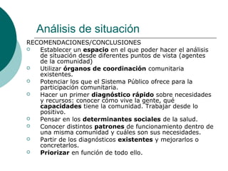 Análisis de situación
RECOMENDACIONES/CONCLUSIONES
 Establecer un espacio en el que poder hacer el análisis
de situación desde diferentes puntos de vista (agentes
de la comunidad)
 Utilizar órganos de coordinación comunitaria
existentes.
 Potenciar los que el Sistema Público ofrece para la
participación comunitaria.
 Hacer un primer diagnóstico rápido sobre necesidades
y recursos: conocer cómo vive la gente, qué
capacidades tiene la comunidad. Trabajar desde lo
positivo.
 Pensar en los determinantes sociales de la salud.
 Conocer distintos patrones de funcionamiento dentro de
una misma comunidad y cuáles son sus necesidades.
 Partir de los diagnósticos existentes y mejorarlos o
concretarlos.
 Priorizar en función de todo ello.
 