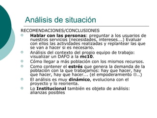 Análisis de situación
RECOMENDACIONES/CONCLUSIONES
 Hablar con las personas: preguntar a los usuarios de
nuestros servicios (necesidades, intereses….) Evaluar
con ellos las actividades realizadas y replantear las que
se van a hacer si es necesario.
 Análisis del contexto del propio equipo de trabajo:
visualizar un DAFO a la mc10.
 Cómo llegar a más población con los mismos recursos.
 Como contener el estrés que genera la demanda de la
población con la que trabajamos: hay que hacer, hay
que hacer, hay que hacer…. (el empoderamiento …)
 El análisis es muy dinámico, evoluciona con el
proyecto y lo reorienta.
 Lo Institucional también es objeto de análisis:
alianzas posibles
 