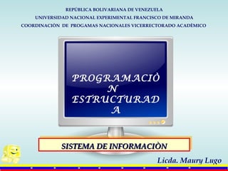 REPÚBLICA BOLIVARIANA DE VENEZUELA
UNIVERSIDAD NACIONAL EXPERIMENTAL FRANCISCO DE MIRANDA
COORDINACIÒN DE PROGAMAS NACIONALES VICERRECTORADO ACADÈMICO
SISTEMA DE INFORMACIÒNSISTEMA DE INFORMACIÒNSISTEMA DE INFORMACIÒNSISTEMA DE INFORMACIÒN
Licda. Maury Lugo
PROGRAMACIÒ
N
ESTRUCTURAD
A
 
