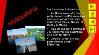 Los tres ríos principales son: 
• Rin (Rhein en alemán) con una 
parte alemana de 865 kilómetros 
cuenta con varios tributarios 
importantes como el Neckar, el 
Meno y el Mosela. 
• Elba con una parte alemana de 
727 kilómetros que desemboca 
en el Mar del Norte. 
• Danubio (Donau) con una 
parte alemana de 687 
kilómetros. 
 