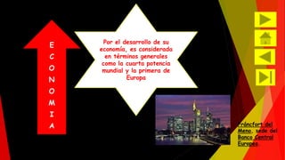 E 
C 
O 
N 
O 
M 
I 
A 
Por el desarrollo de su 
economía, es considerada 
en términos generales 
como la cuarta potencia 
mundial y la primera de 
Europa 
Fráncfort del 
Meno, sede del 
Banco Central 
Europeo. 
 