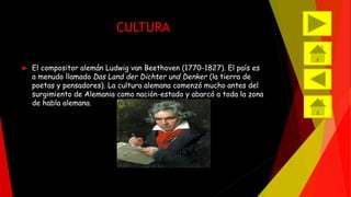 CULTURA 
 El compositor alemán Ludwig van Beethoven (1770-1827). El país es 
a menudo llamado Das Land der Dichter und Denker (la tierra de 
poetas y pensadores). La cultura alemana comenzó mucho antes del 
surgimiento de Alemania como nación-estado y abarcó a toda la zona 
de habla alemana. 
 