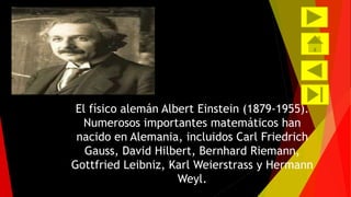 El físico alemán Albert Einstein (1879-1955). 
Numerosos importantes matemáticos han 
nacido en Alemania, incluidos Carl Friedrich 
Gauss, David Hilbert, Bernhard Riemann, 
Gottfried Leibniz, Karl Weierstrass y Hermann 
Weyl. 
 
