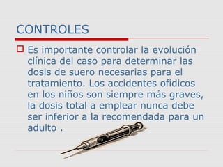CONTROLES 
 Es importante controlar la evolución 
clínica del caso para determinar las 
dosis de suero necesarias para el 
tratamiento. Los accidentes ofídicos 
en los niños son siempre más graves, 
la dosis total a emplear nunca debe 
ser inferior a la recomendada para un 
adulto . 
 