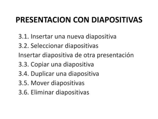 PRESENTACION CON DIAPOSITIVAS
3.1. Insertar una nueva diapositiva
3.2. Seleccionar diapositivas
Insertar diapositiva de otra presentación
3.3. Copiar una diapositiva
3.4. Duplicar una diapositiva
3.5. Mover diapositivas
3.6. Eliminar diapositivas
 